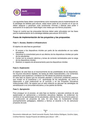 Documento elaborado por: David Leonardo Orjuela, Paola Andrea Rodriguez, Carolina López,
Cristhian Ramirez –Equipo Proyecto de tabletas para educar – CPE -.
Página
30
Las siguientes fases deben comprenderse como necesarias para la implementación de
la estrategia de tabletas para educar, estas hacen parte de un proceso en el que se
deben asegurar o garantizar unas condiciones mínimas y básicas para poder ir
avanzando en la ejecución hasta llegar a las metas que nos hemos propuesto.
Tenga en cuenta que las propuestas técnicas deben estar articuladas con las fases
para la implementación de la estrategia tabletas para educar 2014-2015.
Fases de implementación de los proyectos y las propuestas:
Fase 1.- Acceso, Gestión e infraestructura
El objetivo de esta fase es garantizar:
 El acceso a los dispositivos móviles por parte de los estudiantes en sus sedes
educativas
 Garantizar la conectividad para el uso efectivo de los dispositivos móviles por parte
de los estudiantes
 Contar con la conexión eléctrica y tomas de corriente centralizados para la carga
de los dispositivos móviles
 Destinar un espacio de almacenamiento para los dispositivos móviles
Fase 2.- Exploración
El objetivo de esta fase es el reconocimiento de las posibilidades de los dispositivos,
los recursos educativos digitales, las bases de datos especializadas y los contenidos
específicos para apalancar y fortalecer los PEI desde las prácticas educativas.
En esta fase se espera que los docentes planteen y solucionen problemas prácticos
que incidan en la enseñanza y el aprendizaje de los estudiantes, así como la
repercusión a nivel institucional en el currículo y en los Proyectos Educativos
Institucionales (PEI). Se espera que en esta instancia se ejecuten las estrategias de
sensibilización a la comunidad educativa y a los padres de familia.
Fase 3.- Apropiación
Para proseguir en el proceso, en esta fase se diseñan y ejecutan prácticas de aula
apalancadas en aplicaciones y contenidos educativos digitales, se evidencian los
cambios en los aprendizajes de los estudiantes, además de dar los primeros pasos en
la construcción de proyectos de aula. En esta fase, es fundamental brindar
acompañamiento pedagógico, didáctico y técnico al docente a fin de estructurar
proyectos de aula.
 