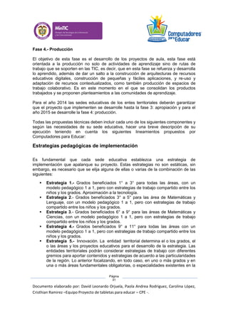 Documento elaborado por: David Leonardo Orjuela, Paola Andrea Rodriguez, Carolina López,
Cristhian Ramirez –Equipo Proyecto de tabletas para educar – CPE -.
Página
31
Fase 4.- Producción
El objetivo de esta fase es el desarrollo de los proyectos de aula, esta fase está
orientada a la producción no solo de actividades de aprendizaje sino de rutas de
trabajo que se soporten en las TIC, es decir, que en esta fase se refuerza y desarrolla
lo aprendido, además de dar un salto a la construcción de arquitecturas de recursos
educativos digitales, construcción de pequeñas y fáciles aplicaciones, y re-uso y
adaptación de recursos contextualizados, como también producción de espacios de
trabajo colaborativo. Es en este momento en el que se consolidan los productos
trabajados y se proponen planteamientos a las comunidades de aprendizaje.
Para el año 2014 las sedes educativas de los entes territoriales deberán garantizar
que el proyecto que implementen se desarrolle hasta la fase 3: apropiación y para el
año 2015 se desarrolle la fase 4: producción.
Todas las propuestas técnicas deben incluir cada uno de los siguientes componentes y
según las necesidades de su sede educativa, hacer una breve descripción de su
ejecución teniendo en cuenta los siguientes lineamientos propuestos por
Computadores para Educar:
Estrategias pedagógicas de implementación
Es fundamental que cada sede educativa establezca una estrategia de
implementación que apalanque su proyecto. Estas estrategias no son estáticas, sin
embargo, es necesario que se elija alguna de ellas o varias de la combinación de las
siguientes:
 Estrategia 1.- Grados beneficiados 1° a 3° para todas las áreas, con un
modelo pedagógico 1 a 1, pero con estrategias de trabajo compartido entre los
niños y los grados. Aproximación a la tecnología.
 Estrategia 2.- Grados beneficiados 3° a 5° para las área de Matemáticas y
Lenguaje, con un modelo pedagógico 1 a 1, pero con estrategias de trabajo
compartido entre los niños y los grados.
 Estrategia 3.- Grados beneficiados 6° a 9° para las áreas de Matemáticas y
Ciencias, con un modelo pedagógico 1 a 1, pero con estrategias de trabajo
compartido entre los niños y los grados.
 Estrategia 4.- Grados beneficiados 9° a 11° para todas las áreas con un
modelo pedagógico 1 a 1, pero con estrategias de trabajo compartido entre los
niños y los grados.
 Estrategia 5.- Innovación. La entidad territorial determina el o los grados, el
o las áreas y los proyectos educativos para el desarrollo de la estrategia. Las
entidades territoriales podrán considerar estrategias de trabajo con diferentes
gremios para aportar contenidos y estrategias de acuerdo a las particularidades
de la región. Lo anterior focalizando, en todo caso, en uno o más grados y en
una o más áreas fundamentales obligatorias, o especialidades existentes en la
 