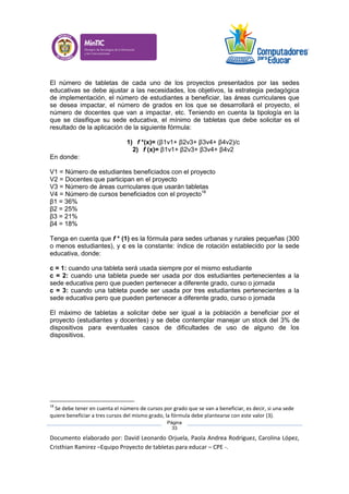 Documento elaborado por: David Leonardo Orjuela, Paola Andrea Rodriguez, Carolina López,
Cristhian Ramirez –Equipo Proyecto de tabletas para educar – CPE -.
Página
33
El número de tabletas de cada uno de los proyectos presentados por las sedes
educativas se debe ajustar a las necesidades, los objetivos, la estrategia pedagógica
de implementación, el número de estudiantes a beneficiar, las áreas curriculares que
se desea impactar, el número de grados en los que se desarrollará el proyecto, el
número de docentes que van a impactar, etc. Teniendo en cuenta la tipología en la
que se clasifique su sede educativa, el mínimo de tabletas que debe solicitar es el
resultado de la aplicación de la siguiente fórmula:
1) f *(x)= (β1v1+ β2v3+ β3v4+ β4v2)/c
2) f (x)= β1v1+ β2v3+ β3v4+ β4v2
En donde:
V1 = Número de estudiantes beneficiados con el proyecto
V2 = Docentes que participan en el proyecto
V3 = Número de áreas curriculares que usarán tabletas
V4 = Número de cursos beneficiados con el proyecto18
β1 = 36%
β2 = 25%
β3 = 21%
β4 = 18%
Tenga en cuenta que f * (1) es la fórmula para sedes urbanas y rurales pequeñas (300
o menos estudiantes), y c es la constante: índice de rotación establecido por la sede
educativa, donde:
c = 1: cuando una tableta será usada siempre por el mismo estudiante
c = 2: cuando una tableta puede ser usada por dos estudiantes pertenecientes a la
sede educativa pero que pueden pertenecer a diferente grado, curso o jornada
c = 3: cuando una tableta puede ser usada por tres estudiantes pertenecientes a la
sede educativa pero que pueden pertenecer a diferente grado, curso o jornada
El máximo de tabletas a solicitar debe ser igual a la población a beneficiar por el
proyecto (estudiantes y docentes) y se debe contemplar manejar un stock del 3% de
dispositivos para eventuales casos de dificultades de uso de alguno de los
dispositivos.
18
Se debe tener en cuenta el número de cursos por grado que se van a beneficiar, es decir, si una sede
quiere beneficiar a tres cursos del mismo grado, la fórmula debe plantearse con este valor (3).
 