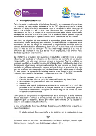 Documento elaborado por: David Leonardo Orjuela, Paola Andrea Rodriguez, Carolina López,
Cristhian Ramirez –Equipo Proyecto de tabletas para educar – CPE -.
Página
37
b. Acompañamiento in situ
Es fundamental complementar el trabajo de formación, acompañando al docente en
los procesos de apropiación pedagógica de las TIC directamente en la práctica
educativa. El acompañamiento se entiende como la participación activa de un tutor o
gestor que trabaje con el docente para desarrollar las competencias TIC ya
mencionadas, es decir, el sentido del acompañamiento es poder brindar orientaciones
pedagógicas, técnicas y didácticas para que el docente diseñe, planee y ejecute
ambientes de aprendizaje incorporando el uso de las tabletas con los estudiantes.
Para CPE, los proyectos de aula concretan el aprendizaje, por tal motivo deben tener
un desarrollo central en la propuesta formativa, no reduciéndose a la escritura de un
documento. Se trata de reflejar las intenciones y subjetividades docentes, como un
ejercicio de sistematización de saberes y, sobre todo, de nuevos retos para el docente,
pues se trata de que se involucre con una metodología reflexiva a la hora de
formularlo, de entender el para qué de las TIC en el proyecto, y de analizar hasta
dónde se llegará con esta iniciativa.
De esta forma, la evaluación para evidenciar el resultado y su contribución a la calidad
educativa, los objetivos y verificación de los mismos, se convierte en un requisito
indispensable, y no sólo en un elemento extra de la formación. Aquí no se aboga por
enfoques cuantitativos o cualitativos, sino por el desarrollo de metodologías que sirvan
de respuesta a la pregunta y problema planteados. De esta manera, los énfasis están
mediados por el hacer del docente, pues no se trata de imponer proyectos sino, más
bien, de fortalecer las experiencias que los docentes ya estén adelantando en el aula.
En este marco, la estrategia de tabletas propone unas líneas a tener en cuenta,
indicadas como áreas fundamentales y obligatorias en la Ley 115 de 1994:
1. Ciencias naturales y educación ambiental.
2. Ciencias sociales, historia, geografía, constitución política y democracia.
3. Humanidades, lengua castellana e idiomas extranjeros.
4. Matemáticas
5. Iniciativa vive digital, programa de comunicación masiva En TIC-Confío para
promover el uso de Internet en el país por parte de los ciudadanos en general,
mediante el conocimiento y adopción de hábitos seguros de uso de las redes
de comunicación electrónica.
Como producto del proceso de implementación de la estrategia, el Ente Territorial
deberá socializar y entregar a Computadores para Educar los proyectos de aula
elaborados por sus docentes, deberá presentarse como mínimo un (1) proyecto de
aula por cada sede educativa beneficiada.
El ente territorial debe definir su estrategia de acompañamiento teniendo en cuenta los
siguientes aspectos:
 El aliado regional debe acompañar a los docentes en la realización de una
 