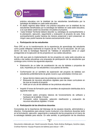 Documento elaborado por: David Leonardo Orjuela, Paola Andrea Rodriguez, Carolina López,
Cristhian Ramirez –Equipo Proyecto de tabletas para educar – CPE -.
Página
38
práctica educativa con la totalidad de los estudiantes beneficiados por la
estrategia de tabletas en cada sede educativa.
 El aliado regional debe liderar una práctica educativa con la totalidad de los
estudiantes beneficiados por la estrategia de tabletas en cada sede educativa,
a la cual deben asistir los docentes vinculados al proyecto.
 Cada Entidad Territorial deberá describir su estrategia de acompañamiento a
la planeación, ejecución, seguimiento y evaluación al proyecto de aula. Este
acompañamiento puede hacerse de manera presencial o semi presencial, en
ningún caso podrá hacerse de manera exclusivamente virtual.
c. Participación de los estudiantes
Para CPE es en la transformación de la experiencia de aprendizaje del estudiante
como puede reflejarse realmente el impacto de las TIC en la educación. De ahí que,
dentro de toda la Estrategia Nacional de Tabletas el estudiante cobra un papel
protagonista en la ejecución de los proyectos en sus sedes educativas.
Es por ello que para la implementación de los proyectos en cada sede educativa se
solicita a las sedes educativas una propuesta de participación de los estudiantes que
contenga como mínimo los siguientes aspectos:
 Elaboración de un taller de socialización de uso de tabletas o proyectos de
aula, impartidos por los estudiantes a sus padres de familia.
 Conformación de un semillero de exploración del proyecto de tabletas con
estudiantes preferiblemente de grado noveno cuyo actividades mínimas son:
 Apoyo técnico básico para los problemas con las tabletas
 Búsqueda de recursos educativos digitales para las áreas curriculares en
las que se imparta el proyecto
 Velar por el uso de las tabletas en las prácticas educativas
 Impartir 8 horas de formación para el semillero de exploración distribuidas de la
siguiente manera:
 Formación sobre principios básicos de funcionamiento de software y
hardware de la tableta: 4 horas
 Formación sobre búsqueda, selección clasificación y evaluación de
recursos educativos digitales: 4 horas
d. Participación de los directivos docentes
Conscientes de la importancia del liderazgo de los equipos docente, administrativo y
directivo, Computadores para educar busca involucrar a los directivos docentes tanto
en la formulación, ejecución, seguimiento y evaluación de los proyectos en el marco de
la estrategia tabletas para educar. En este sentido, la participación de los directivos
 