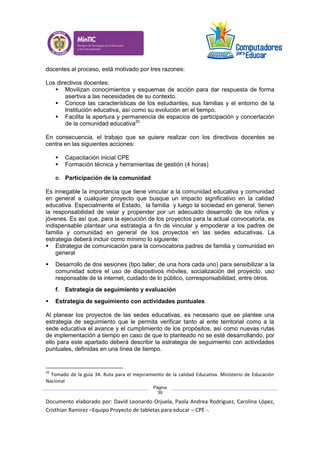 Documento elaborado por: David Leonardo Orjuela, Paola Andrea Rodriguez, Carolina López,
Cristhian Ramirez –Equipo Proyecto de tabletas para educar – CPE -.
Página
39
docentes al proceso, está motivado por tres razones:
Los directivos docentes:
 Movilizan conocimientos y esquemas de acción para dar respuesta de forma
asertiva a las necesidades de su contexto.
 Conoce las características de los estudiantes, sus familias y el entorno de la
Institución educativa, así como su evolución en el tiempo.
 Facilita la apertura y permanencia de espacios de participación y concertación
de la comunidad educativa20
En consecuencia, el trabajo que se quiere realizar con los directivos docentes se
centra en las siguientes acciones:
 Capacitación inicial CPE
 Formación técnica y herramientas de gestión (4 horas)
e. Participación de la comunidad
Es innegable la importancia que tiene vincular a la comunidad educativa y comunidad
en general a cualquier proyecto que busque un impacto significativo en la calidad
educativa. Especialmente el Estado, la familia y luego la sociedad en general, tienen
la responsabilidad de velar y propender por un adecuado desarrollo de los niños y
jóvenes. Es así que, para la ejecución de los proyectos para la actual convocatoria, es
indispensable plantear una estrategia a fin de vincular y empoderar a los padres de
familia y comunidad en general de los proyectos en las sedes educativas. La
estrategia deberá incluir como mínimo lo siguiente:
 Estrategia de comunicación para la convocatoria padres de familia y comunidad en
general
 Desarrollo de dos sesiones (tipo taller, de una hora cada uno) para sensibilizar a la
comunidad sobre el uso de dispositivos móviles, socialización del proyecto, uso
responsable de la internet, cuidado de lo público, corresponsabilidad, entre otros.
f. Estrategia de seguimiento y evaluación
 Estrategia de seguimiento con actividades puntuales
Al planear los proyectos de las sedes educativas, es necesario que se plantee una
estrategia de seguimiento que le permita verificar tanto al ente territorial como a la
sede educativa el avance y el cumplimiento de los propósitos, así como nuevas rutas
de implementación a tiempo en caso de que lo planteado no se esté desarrollando, por
ello para este apartado deberá describir la estrategia de seguimiento con actividades
puntuales, definidas en una línea de tiempo.
20
Tomado de la guía 34. Ruta para el mejoramiento de la calidad Educativa. Ministerio de Educación
Nacional
 