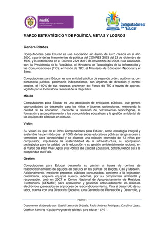 Documento elaborado por: David Leonardo Orjuela, Paola Andrea Rodriguez, Carolina López,
Cristhian Ramirez –Equipo Proyecto de tabletas para educar – CPE -.
Página 4
MARCO ESTRATÉGICO Y DE POLÍTICA, METAS Y LOGROS
Generalidades
Computadores para Educar es una asociación sin ánimo de lucro creada en el año
2000, a partir de los lineamientos de política del CONPES 3063 del 23 de diciembre de
1999, y lo establecido en el Decreto 2324 del 9 de noviembre del 2000. Sus asociados
son: la Presidencia de la República, el Ministerio de Tecnologías de la Información y
las Comunicaciones (TIC), el Fondo de TIC, el Ministerio de Educación Nacional y el
Sena.
Computadores para Educar es una entidad pública de segundo orden, autónoma, con
personería jurídica, patrimonio independiente, con órganos de dirección y control
propios, el 100% de sus recursos provienen del Fondo de TIC a través de aportes,
vigilada por la Contraloría General de la Republica.
Misión
Computadores para Educar es una asociación de entidades públicas, que genera
oportunidades de desarrollo para los niños y jóvenes colombianos, mejorando la
calidad de la educación, mediante la dotación de herramientas tecnológicas, la
formación y acompañamiento a las comunidades educativas y la gestión ambiental de
los equipos de cómputo en desuso.
Visión
Su Visión es que en el 2014 Computadores para Educar, como estrategia integral y
sostenible ha permitido que el 100% de las sedes educativas públicas tenga acceso a
terminales para conectividad y se alcance una relación promedio de 12 niños por
computador, impulsando la sostenibilidad de la infraestructura, su apropiación
pedagógica para la calidad de la educación y su gestión ambientalmente racional, en
el marco del Plan Vive Digital y la Política de Calidad Educativa, contribuyendo así a la
prosperidad del País.
Gestión
Computadores para Educar desarrolla su gestión a través de centros de
reacondicionamiento de equipos en desuso en las plantas de Bogotá, Cali y Medellín.
Adicionalmente, mediante procesos públicos concursados, conforme a la legislación
colombiana, adquiere equipos nuevos; además, por su compromiso ambiental y
responsable, creó en 2007 el Centro Nacional de Aprovechamiento de Residuos
Electrónicos (CENARE) para aprovechar y gestionar adecuadamente los residuos
electrónicos generados en el proceso de reacondicionamiento. Para el desarrollo de su
labor, cuenta con una Dirección Ejecutiva, una Gerencia de Planeación y Desarrollo, y
 