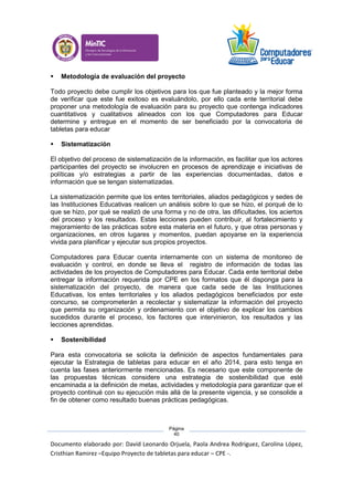 Documento elaborado por: David Leonardo Orjuela, Paola Andrea Rodriguez, Carolina López,
Cristhian Ramirez –Equipo Proyecto de tabletas para educar – CPE -.
Página
40
 Metodología de evaluación del proyecto
Todo proyecto debe cumplir los objetivos para los que fue planteado y la mejor forma
de verificar que este fue exitoso es evaluándolo, por ello cada ente territorial debe
proponer una metodología de evaluación para su proyecto que contenga indicadores
cuantitativos y cualitativos alineados con los que Computadores para Educar
determine y entregue en el momento de ser beneficiado por la convocatoria de
tabletas para educar
 Sistematización
El objetivo del proceso de sistematización de la información, es facilitar que los actores
participantes del proyecto se involucren en procesos de aprendizaje e iniciativas de
políticas y/o estrategias a partir de las experiencias documentadas, datos e
información que se tengan sistematizadas.
La sistematización permite que los entes territoriales, aliados pedagógicos y sedes de
las Instituciones Educativas realicen un análisis sobre lo que se hizo, el porqué de lo
que se hizo, por qué se realizó de una forma y no de otra, las dificultades, los aciertos
del proceso y los resultados. Estas lecciones pueden contribuir, al fortalecimiento y
mejoramiento de las prácticas sobre esta materia en el futuro, y que otras personas y
organizaciones, en otros lugares y momentos, puedan apoyarse en la experiencia
vivida para planificar y ejecutar sus propios proyectos.
Computadores para Educar cuenta internamente con un sistema de monitoreo de
evaluación y control, en donde se lleva el registro de información de todas las
actividades de los proyectos de Computadores para Educar. Cada ente territorial debe
entregar la información requerida por CPE en los formatos que él disponga para la
sistematización del proyecto, de manera que cada sede de las Instituciones
Educativas, los entes territoriales y los aliados pedagógicos beneficiados por este
concurso, se comprometerán a recolectar y sistematizar la información del proyecto
que permita su organización y ordenamiento con el objetivo de explicar los cambios
sucedidos durante el proceso, los factores que intervinieron, los resultados y las
lecciones aprendidas.
 Sostenibilidad
Para esta convocatoria se solicita la definición de aspectos fundamentales para
ejecutar la Estrategia de tabletas para educar en el año 2014, para esto tenga en
cuenta las fases anteriormente mencionadas. Es necesario que este componente de
las propuestas técnicas considere una estrategia de sostenibilidad que esté
encaminada a la definición de metas, actividades y metodología para garantizar que el
proyecto continué con su ejecución más allá de la presente vigencia, y se consolide a
fin de obtener como resultado buenas prácticas pedagógicas.
 
