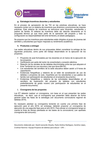 Documento elaborado por: David Leonardo Orjuela, Paola Andrea Rodriguez, Carolina López,
Cristhian Ramirez –Equipo Proyecto de tabletas para educar – CPE -.
Página
41
g. Estrategia Incentivos docentes y estudiantes
En el proceso de apropiación de las TIC en las prácticas educativas, se hace
necesario contar con un sistema de incentivos que dinamice y promocione las mejores
prácticas. Este sistema de incentivos se estructura para docentes, estudiantes y
padres de familia. El sistema de incentivos debe ser descrito claramente en la
propuesta técnica ya que hace parte de la operación del proyecto y toda su
configuración es responsabilidad del ente territorial y el aliado pedagógico.
Se propone que los incentivos para estudiantes estén dirigidos al grupo de jóvenes del
semillero y estudiantes que hayan mejorado su rendimiento académico.
h. Productos a entregar
Las sedes educativas dentro de sus propuestas deben considerar la entrega de los
siguientes productos, como parte del trabajo desarrollado en la ejecución de los
proyectos.
 Proyectos de aula formulados por los docentes en el marco de la ejecución de
los proyectos.
 Certificación por parte del rector de conectividad y conexión eléctrica.
 Relación de los seriales de las tabletas discriminadas entre las que adquiere el
Ente Territorial con sus recursos y las que dona MinTIC.
 Los estudiantes del semillero de la sede educativa deben asistir a 8 horas de
capacitación.
 Evidencias fotográficas y relatoría de un taller de socialización de uso de
tabletas o proyectos de aula, impartidos por los estudiantes a sus padres de
familia (ver participación de estudiantes en el presente documento).
 Evidencias fotográficas y relatoría de las actividades desarrolladas en el
semillero de exploración del proyecto de tabletas con estudiantes
preferiblemente de grado noveno (ver participación de estudiantes en el
presente documento)
i. Cronograma de los proyectos
Los ET deberán realizar un cronograma, con base en el que presentan las sedes
educativas, es decir, que el cronograma que presenten debe abarcar de forma
general todas las fases de la estrategia (ver documento convocatoria regional de
tabletas 2014).
Es necesario plantear su cronograma teniendo en cuenta una primera fase de
ejecución para el año 2014; sin embargo, deberán proponer un cronograma de
ejecución de una segunda fase para el año 2015. Para alinear el cronograma tenga en
cuenta la línea de tiempo planteada en las bases de la convocatoria, (ver apartado
cronograma del concurso).
 