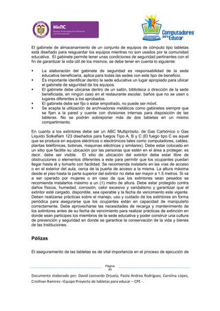 Documento elaborado por: David Leonardo Orjuela, Paola Andrea Rodriguez, Carolina López,
Cristhian Ramirez –Equipo Proyecto de tabletas para educar – CPE -.
Página
45
El gabinete de almacenamiento de un conjunto de equipos de cómputo tipo tabletas
está diseñado para resguardar los equipos mientras no son usados por la comunidad
educativa. El gabinete permite tener unas condiciones de seguridad pertinentes con el
fin de garantizar la vida útil de los mismos, se debe tener en cuenta lo siguiente:
 La elaboración del gabinete de seguridad es responsabilidad de la sede
educativa beneficiaria, aplica para todas las sedes con este tipo de beneficio.
 Es importante identificar dentro la sede educativa un lugar apropiado para ubicar
el gabinete de seguridad de los equipos.
 El gabinete debe ubicarse dentro de un salón, biblioteca o dirección de la sede
beneficiada, en ningún caso en el restaurante escolar, baños que no se usen o
lugares diferentes a los aprobados.
 El gabinete debe ser fijo o estar empotrado, no puede ser móvil.
 Se acepta la utilización de archivadores metálicos como gabinetes siempre que
se fijen a la pared y cuente con divisiones internas para disposición de las
tableras. No se podrán sobreponer más de dos tabletas en un mismo
compartimiento.
En cuanto a los extintores debe ser un ABC Multiprósito, de Gas Carbónico o Gas
Líquido Solkaflam 123 diseñados para fuegos Tipo A, B y C (El fuego tipo C es aquel
que se produce en equipos eléctricos o electrónicos tales como computadores, cables,
plantas telefónicas, bobinas, maquinas eléctricas y similares). Debe estar colocado en
un sitio que facilite su ubicación por las personas que estén en el área a proteger, es
decir, debe ser visible. El sitio de ubicación del extintor debe estar libre de
obstrucciones o elementos diferentes a este para permitir que los ocupantes puedan
llegar hasta él y tomarlo con facilidad. Se recomienda instalarlo en las vías de acceso
o en el exterior del aula, cerca de la puerta de acceso a la misma. La altura máxima
desde el piso hasta la parte superior del extintor no debe ser mayor a 1.5 metros. Si va
a ser operado por mujeres o en caso de que los extintores sean pesados se
recomienda instalarlos máximo a un (1) metro de altura. Debe estar protegido contra
daños físicos, humedad, corrosión, calor excesivo y vandalismo y garantizar que el
extintor esté cargado, disponible, sea operable y la fecha de vencimiento este vigente.
Deben realizarse prácticas sobre el manejo, uso y cuidado de los extintores en forma
periódica para asegurarse que los ocupantes están en capacidad de manipularlo
correctamente. Debe aprovecharse las necesidades de recarga y mantenimiento de
los extintores antes de su fecha de vencimiento para realizar prácticas de extinción en
donde sean partícipes los miembros de la sede educativa y poder construir una cultura
de prevención y seguridad en donde se garantice la conservación de la vida y bienes
de las Instituciones.
Pólizas
El aseguramiento de las tabletas es de vital importancia en el proceso de ejecución de
 