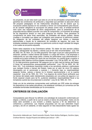 Documento elaborado por: David Leonardo Orjuela, Paola Andrea Rodriguez, Carolina López,
Cristhian Ramirez –Equipo Proyecto de tabletas para educar – CPE -.
Página
46
los proyectos, es por esta razón que este es uno de los principales componentes que
garantiza las condiciones de protección y seguridad que permiten la ejecución eficaz
del proyecto pedagógico en las instituciones educativas. Es de aclarar que su
suscripción estará expresa en los contratos a firmar con Computadores para Educar,
es de carácter obligatorio la suscripción de pólizas contra robo, al entidad territorial
será quien sea responsable de dicho aseguramiento, para la presentación de la
propuesta técnica deberá suscribir una carta de compromiso y al momento de entrega
de los dispositivos tendrá un mes para asegurar los mismos. Para garantizar el
cumplimiento de estos fines esenciales, las entidades del estado poseen, bienes
muebles e inmuebles que deben ser protegidos para preservar el patrimonio estatal.
Es obligación de las entidades del estado asegurar sus bienes e intereses
patrimoniales a través de la celebración de contratos de seguros. Así pues, las
entidades estatales buscan proteger su patrimonio contra la mayor cantidad de riesgos
a los cuales se encuentra expuesto.
Sobre estos aspectos la ley Colombiana señala: “Es deber de todo servidor público
vigilar y salvaguardar los bienes y valores que le han sido encomendados”. (Ley 734
de 2002, Art. 34, Núm. 21). Es falta gravísima “Dar lugar a que por culpa gravísima se
extravíen, pierdan o dañen bienes del Estado o a cargo del mismo, o de empresas o
instituciones en que este tenga parte o bienes de particulares cuya administración o
custodia se le haya confiado por razón de sus funciones, en cuantía igual o superior a
quinientos (500) salarios mínimos legales mensuales” (Ley 734 de 2002, Art. 48, Núm.
3). Es falta gravísima igualmente “No asegurar por su valor real los bienes del Estado
ni hacer las apropiaciones presupuestales pertinentes”. (Ley 734 de 2002, Art. 48,
Núm. 63). “Los contralores impondrán multas a los servidores públicos y particulares
que manejen fondos o bienes del Estado, hasta por el valor de cinco (5) salarios
devengados por el sancionado a quienes (…) teniendo bajo su responsabilidad
asegurar fondos, valores o bienes no lo hicieren oportunamente o en la cuantía
requerida”. (Ley 42 de 1993, Art. 101) “Los órganos de control fiscal verificarán que
los bienes del estado estén debidamente amparados por una póliza de seguros o un
fondo especial creado para tal fin, pudiendo establecer responsabilidad fiscal a los
tomadores cuando las circunstancias lo ameriten”. (Ley 42 de 1993, Art. 107).
Cada uno de los anteriores componentes será verificado por CPE antes de entregar
los dispositivos a las sedes educativas y de establecer contratos y/o convenios con las
entidades territoriales beneficiadas por la convocatoria.
CRITERIOS DE EVALUACIÓN
Computadores para Educar ha definido una estrategia de evaluación conformada por
etapas y criterios, a partir de la cual se creará un banco de propuestas. Cada una de
estas será sometida a una revisión y análisis riguroso a fin de determinar su
coherencia y pertinencia. Las mejores propuestas son los que obtendrán mayor
puntaje y de ahí en adelante, el resto seguirán en lista descendente hasta agotar las
 