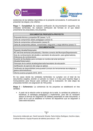 Documento elaborado por: David Leonardo Orjuela, Paola Andrea Rodriguez, Carolina López,
Cristhian Ramirez –Equipo Proyecto de tabletas para educar – CPE -.
Página
47
existencias de las tabletas disponibles en la presente convocatoria. A continuación se
presentan las etapas y los criterios:
Etapa 1 - Completitud: Se realizará verificación de documentación requerida a las
entidades territoriales. Se realizará verificación del formato en el que deben
presentarse las propuestas y los proyectos.
DOCUMENTOS PROPUESTA-PROYECTO
Propuesta técnica y proyectos SE (anexo 1 y 2)
Carta de compromiso aliado pedagógico (anexo 5)
Carta de compromiso cofinanciación (anexo 6)
Carta de compromiso pólizas, conectividad, resguardo y carga eléctrica (anexo 7)
DOCUMENTACIÓN
Posesión Alcalde/Gobernador
NIT del Ente territorial (Actualizado) / Nombre correcto del Municipio/Departamento
Acta de nombramiento del alcalde o secretario de educación, para gobernadores,
Ordenanza de nombramiento
Acuerdo de facultades para contratar en nombre del ente territorial
(Alcalde/Gobernador)
Fotocopia de la cedula alcalde/gobernador/secretario de educación
Certificación de ejercicio del cargo (si aplica)
Certificado de disponibilidad presupuestal (compra de herramientas tecnológicas y
gastos administrativos)
Informe avance proyecto 2012, 2013
En los casos donde las entidades territoriales no cumplan con el total de los
documentos exigidos, tendrán un periodo no mayor a 5 días para hacerlos llegar a
Computadores para Educar para continuar con la evaluación. En esta etapa las
propuestas tendrán una asignación de 100 puntos.
Etapa 2 – Coherencia: La coherencia de los proyectos se establecerá en tres
sentidos:
 A partir de la relación entre la tipología de la sede, la cantidad de población a
beneficiar, la estrategia pedagógica a implementar, para ello es necesario
aplicar la fórmula de asignación de tabletas presentada en este documento, a
partir de la cual se establece el número de dispositivos que se asignarán a
cada sede educativa.
 