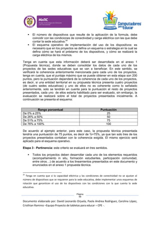 Documento elaborado por: David Leonardo Orjuela, Paola Andrea Rodriguez, Carolina López,
Cristhian Ramirez –Equipo Proyecto de tabletas para educar – CPE -.
Página
48
 El número de dispositivos que resulte de la aplicación de la formula, debe
coincidir con las condiciones de conectividad y carga eléctrica con las que debe
contar la sede educativa.24
 El esquema operativo de implementación del uso de los dispositivos: es
necesario que en los proyectos se defina un esquema o estrategia en la cual se
defina cómo se hará el préstamo de los dispositivos, y cómo se realizará la
carga eléctrica de los mismos.
Tenga en cuenta que esta información deberá ser desarrollada en el anexo 1
(Propuesta técnica), donde se deben consolidar los datos de cada uno de los
proyectos de las sedes educativas que se van a beneficiar. En este sentido, se
verificará la coherencia anteriormente mencionada para cada uno de los proyectos,
tenga en cuenta, que el puntaje máximo que se puede obtener en esta etapa son 200
puntos, pero la puntuación dependerá de la coherencia de cada uno de los proyectos,
es decir, si una entidad territorial en su propuesta técnica presenta cuatro proyectos
(de cuatro sedes educativas) y uno de ellos no es coherente como lo señalado
anteriormente, solo se tendrán en cuenta para la puntuación el resto de proyectos
presentados, cada uno de ellos estaría habilitado para ser evaluado, sin embargo, la
evaluación se realizará sobre el total de proyectos presentados inicialmente. A
continuación se presenta el esquema:
Rango porcentual Puntuación
De 0% a 25% 25
De 26% a 50% 50
De 51% a 75% 75
De 76% a 100% 100
De acuerdo al ejemplo anterior, para este caso, la propuesta técnica presentada
tendría una puntuación de 75 puntos, es decir de ¾=75%, ya que tan solo tres de los
proyectos presentados contaban con la coherencia exigida. El mismo ejercicio será
aplicado para el esquema operativo.
Etapa 3 - Pertinencia: este criterio se evaluará en tres sentidos.
 Todos los proyectos deben desarrollar cada uno de los elementos requeridos
(acompañamiento in situ, formación estudiantes, participación comunidad,
entre otros…) de acuerdo a los lineamientos presentados en este documento y
enunciados en el anexo 1 propuesta técnica.
24
Tenga en cuenta que si la capacidad eléctrica y las condiciones de conectividad no se ajustan al
número de dispositivos que se requieren para la sede educativa, debe implementar unos esquemas de
rotación que garanticen el uso de los dispositivos con las condiciones con la que cuenta la sede
educativa.
 