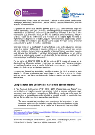 Documento elaborado por: David Leonardo Orjuela, Paola Andrea Rodriguez, Carolina López,
Cristhian Ramirez –Equipo Proyecto de tabletas para educar – CPE -.
Página 5
Coordinaciones en las Áreas de Producción, Gestión de Instituciones Beneficiarias,
Pedagogía, Monitoreo y Evaluación, Gestión Jurídica, Gestión Administrativa, Gestión
Humana y Control Interno.
La gestión con calidad que adelanta permitió que en 2009 fuera certificado según las
normas técnicas ISO 9001 y NTC GP 1000 como Programa que cumple con los más altos
estándares en sus servicios, certificación que fue ratificada al finalizar el 2010 por la firma
internacional SGS. Del mismo modo, en 2012 fue certificada en las normas ISO 14.001 y
OHSAS 18.001 por la contribución a la reducción de la brecha digital mediante la
implementación de procesos confiables, seguros y ambientalmente responsables. En este
mismo sentido, Computadores para Educar cuenta desde 2010 con licencia ambiental
para adelantar la gestión de residuos electrónicos.
Esta labor inicia con la masificación de computadores en las sedes educativas públicas,
casas de la cultura y bibliotecas de carácter público en el territorio nacional, pero va más
allá y se enfoca en formar maestros y capacitar a los usuarios que usan estos espacios
para apropiar las tecnologías y construir comunidades competitivas en un entorno
pertinente y propicio para avanzar en el desarrollo de las regiones y contribuir en el
mejoramiento de la calidad de la educación.
Por su parte, el CONPES 3670 del 28 de junio de 2010 resalta el avance en la
disminución de diferencias sociales y regionales por parte de este Programa, gracias a
su gestión enfocada a cerrar la brecha digital y de conocimiento, y por la mitigación y
prevención de impactos ambientales negativos.
La Asamblea General de Asociados, reunida en enero de 2010, le otorgó a esta
Asociación 10 años adicionales para seguir llevando las TIC a la educación pública
básica y media, y así fomentar el desarrollo de las competencias de los profesionales
del mañana.
Computadores para Educar en el marco de la política nacional
El Plan Nacional de Desarrollo (PND) 2010 – 2014 “Prosperidad para Todos”1
tiene
como objetivos principales: generar más empleo, reducir la pobreza y alcanzar mayor
seguridad; para lograrlos es necesario que Colombia se mantenga en la senda del
crecimiento y la competitividad, esta voluntad la expresó también el presidente Juan
Manuel Santos, el primer día de su mandato, cuando dijo:
“Se hacen necesarias inversiones muy grandes en infraestructura; el uso
masivo de las tecnologías de la información y las telecomunicaciones en las
empresas; el mejoramiento de la calidad de la educación, con movilidad
1 Consultado en:
http://www.dnp.gov.co/LinkClick.aspx?fileticket=6yjofaugVUQ%3d&tabid=1238,http://www.dnp.gov.co/LinkClick.aspx?fileticket=4-
J9V-FE2pI%3D&tabid=1238 (marzo 22 de 2012)
 