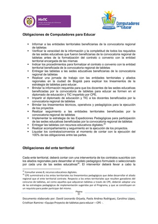 Documento elaborado por: David Leonardo Orjuela, Paola Andrea Rodriguez, Carolina López,
Cristhian Ramirez –Equipo Proyecto de tabletas para educar – CPE -.
Página
51
Obligaciones de Computadores para Educar
 Informar a las entidades territoriales beneficiarias de la convocatoria regional
de tabletas
 Verificar la veracidad de la información y la completitud de todos los requisitos
de las sedes educativas que fueron beneficiarias de la convocatoria regional de
tabletas antes de la formalización del contrato o convenio con la entidad
territorial encargada de las mismas
 Indicar los procedimientos para formalizar el contrato o convenio con la entidad
territorial beneficiada de la convocatoria regional de tabletas
 Entregar las tabletas a las sedes educativas beneficiarias de la convocatoria
regional de tabletas
 Realizar una jornada de trabajo con las entidades territoriales y aliados
regionales en la ciudad de Bogotá para explicar los lineamientos de la
estrategia de tabletas para educar.
 Brindar la información requerida para que los docentes de las sedes educativas
beneficiadas por la convocatoria de tabletas para educar se formen en el
diplomado de educación y TIC impartido por CPE.
 Impartir el diplomado de educación y TIC a los docentes beneficiados por la
convocatoria regional de tabletas
 Brindar los lineamientos técnicos, operativos y pedagógicos para la ejecución
de los proyectos
 Realizar seguimiento a las entidades territoriales beneficiadas por la
convocatoria regional de tabletas
 Implementar la estrategia de las Expediciones Pedagógicas para participación
de las sedes educativas beneficiadas por la convocatoria regional de tabletas
 Entregar las tabletas con recursos educativos digitales.25
 Realizar acompañamiento y seguimiento en la ejecución de los proyectos.
 Liquidar los contratos/convenios al momento de contar con la ejecución del
100% de las obligaciones entre las partes.
Obligaciones del ente territorial
Cada ente territorial, deberá contar con una interventoría de los contratos suscritos con
los aliados regionales para desarrollar el modelo pedagógico formulado o seleccionado
por cada una de las sedes educativas26
. El interventor deberá llevar a cabo la
25
Consultar anexo 8, recursos educativos digitales.
26
CPE suministrará a los entes territoriales los lineamientos pedagógicos que debe desarrollar el aliado
regional que el ente territorial contrate. Respecto a los entes territoriales que resulten ganadores del
concurso de tabletas, así como aquellos que adquieran tabletas a través de CPE, deberán adoptar una
de las estrategias pedagógicas de implementación sugeridas por el Programa, y que se constituyen en
un requisito para poder participar del mismo.
 