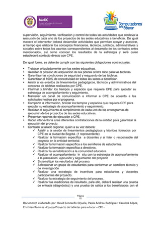 Documento elaborado por: David Leonardo Orjuela, Paola Andrea Rodriguez, Carolina López,
Cristhian Ramirez –Equipo Proyecto de tabletas para educar – CPE -.
Página
52
supervisión, seguimiento, verificación y control de todas las actividades que conlleva la
ejecución de cada uno de los proyectos de las sedes educativas a beneficiar. De igual
manera el interventor deberá desarrollar actividades que permitan apoyar y asesorar,
al tiempo que elaborar los conceptos financieros, técnicos, jurídicos, administrativos y
sociales sobre todos los asuntos correspondientes al desarrollo de los contratos antes
mencionados, así como conocer los resultados de la estrategia y será quien
establecerá contacto directo con CPE.
De igual forma, se deberán cumplir con las siguientes obligaciones contractuales:
 Trabajar articuladamente con las sedes educativas.
 Realizar el proceso de adquisición de las pólizas contra robo para las tabletas.
 Garantizar las condiciones de seguridad y resguardo de las tabletas.
 Garantizar el 100% de conectividad en todas las sedes a beneficiar.
 Asistir a los eventos de lineamientos pedagógicos, técnicos y administrativos del
concurso de tabletas realizados por CPE.
 Informar y brindar los tiempos y espacios que requiera CPE para ejecutar su
estrategia de acompañamiento y seguimiento.
 Mantener un canal de comunicación e informar a CPE de acuerdo a las
solicitudes hechas por el programa.
 Compartir la información, brindar los tiempos y espacios que requiera CPE para
ejecutar su estrategia de acompañamiento y seguimiento.
 Realizar el seguimiento al cumplimiento de cada uno de los cronogramas de
ejecución de los proyectos de las sedes educativas.
 Presentar reportes de ejecución a CPE.
 Hacer interventoría a las diferentes contrataciones de la entidad para garantizar la
ejecución del proyecto.
 Contratar al aliado regional, quien a su vez deberá:
 Asistir a la sesión de lineamientos pedagógicos y técnicos liderados por
CPE en la ciudad de Bogotá. (1 representante)
 Realizar la formación específica a docentes y al líder o responsable del
proyecto en la entidad territorial.
 Realizar la formación específica a los semilleros de estudiantes.
 Realizar la formación específica a directivos.
 Realizar la sensibilización a la comunidad educativa.
 Realizar el acompañamiento in situ con la estrategia de acompañamiento
a la planeación, ejecución y seguimiento del proyecto
 Sistematizar los resultados del proceso.
 Seleccionar un grupo de estudiantes para conformar un semillero técnico y
de investigación
 Realizar una estrategia de incentivos para estudiantes y docentes
participantes del proyecto.
 Realizar la estrategia de seguimiento del proceso.
 Realizar las mediciones de resultado, para ello, deberá realizar una prueba
de entrada (diagnóstico) y una prueba de salida a los beneficiados con el
 