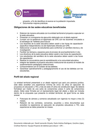 Documento elaborado por: David Leonardo Orjuela, Paola Andrea Rodriguez, Carolina López,
Cristhian Ramirez –Equipo Proyecto de tabletas para educar – CPE -.
Página
53
proyecto, a fin de identificar el avance en la población impactada.
 Documentar mejores prácticas.
Obligaciones de las sedes educativas beneficiadas
 Elaborar de manera articulada con la entidad territorial el proyecto a ejecutar en
la sede educativa.
 Presentar un cronograma de ejecución elaborado con el aliado regional.
 Cumplir con la asistencia al diplomado de CPE con los docentes vinculados a
la estrategia de Tabletas para Educar
 Los docentes de la sede educativa deben asistir a las horas de capacitación
específica independiente a la del diplomado ofrecido por CPE.
 Seleccionar un grupo de estudiantes para conformar un semillero técnico y de
investigación.
 Facilitar los tiempos y espacios para el proceso de acompañamiento in situ
 Los directivos de la sede educativa deben asistir a las horas de capacitación.
 Los estudiantes del semillero de la sede educativa deben asistir a las horas
de capacitación
 Realizar la convocatoria para la sensibilización a la comunidad educativa.
 Integrar las tabletas al proyecto educativo institucional de acuerdo al modelo de
implementación pedagógico seleccionado.
 Comprometerse con el cuidado de las tabletas.
 Garantizar operativamente y pedagógicamente el uso de las tabletas con los
estudiantes.
Perfil del aliado regional
La entidad territorial presentará a un aliado regional que será una persona jurídica,
este debe acreditar una experiencia mínima de cinco (5) años en ejecución de
proyectos en educación o TIC y más de siete (7) años de constitución legal. Se deberá
formalizar por medio de una carta de compromiso anexo 5 carta de compromiso
aliado. Debe estar firmada por el representante legal del aliado y debe ser incluida
dentro de la propuesta que presenta la entidad territorial, de igual forma se debe
anexar:
 Fotocopia de cámara y comercio actualizado con vigencia no mayor a tres (3)
meses.
 Relación de los contratos, convenios, acuerdos u otros documentos que
acrediten la experiencia en ejecución de proyectos educativos o TIC, esta
experiencia se debe presentar en meses.
 
