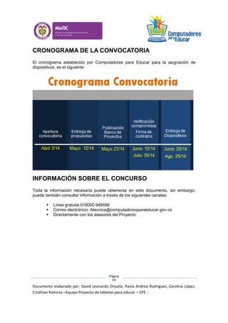 Documento elaborado por: David Leonardo Orjuela, Paola Andrea Rodriguez, Carolina López,
Cristhian Ramirez –Equipo Proyecto de tabletas para educar – CPE -.
Página
54
CRONOGRAMA DE LA CONVOCATORIA
El cronograma establecido por Computadores para Educar para la asignación de
dispositivos, es el siguiente:
INFORMACIÓN SOBRE EL CONCURSO
Toda la información necesaria puede obtenerse en este documento, sin embargo,
puede también consultar información a través de los siguientes canales:
 Línea gratuita 018000 949596
 Correo electrónico: Atecnica@computadoresparaeducar.gov.co
 Directamente con los asesores del Proyecto:
 