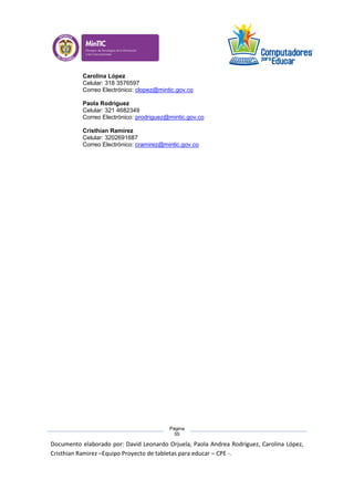 Documento elaborado por: David Leonardo Orjuela, Paola Andrea Rodriguez, Carolina López,
Cristhian Ramirez –Equipo Proyecto de tabletas para educar – CPE -.
Página
55
Carolina López
Celular: 318 3576597
Correo Electrónico: clopez@mintic.gov.co
Paola Rodriguez
Celular: 321 4682349
Correo Electrónico: prodriguez@mintic.gov.co
Cristhian Ramírez
Celular: 3202691687
Correo Electrónico: cramirez@mintic.gov.co
 
