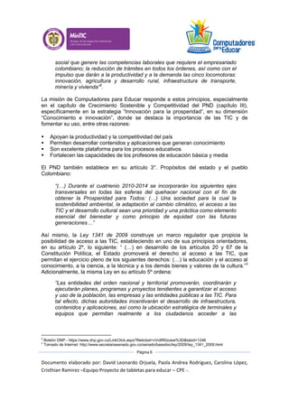 Documento elaborado por: David Leonardo Orjuela, Paola Andrea Rodriguez, Carolina López,
Cristhian Ramirez –Equipo Proyecto de tabletas para educar – CPE -.
Página 6
social que genere las competencias laborales que requiere el empresariado
colombiano; la reducción de trámites en todos los órdenes, así como con el
impulso que darán a la productividad y a la demanda las cinco locomotoras:
innovación, agricultura y desarrollo rural, infraestructura de transporte,
minería y vivienda”2
.
La misión de Computadores para Educar responde a estos principios, especialmente
en el capítulo de Crecimiento Sostenible y Competitividad del PND (capítulo III),
específicamente en la estrategia “Innovación para la prosperidad”, en su dimensión
“Conocimiento e innovación”, donde se destaca la importancia de las TIC y de
fomentar su uso, entre otras razones:
 Apoyan la productividad y la competitividad del país
 Permiten desarrollar contenidos y aplicaciones que generan conocimiento
 Son excelente plataforma para los procesos educativos
 Fortalecen las capacidades de los profesores de educación básica y media
El PND también establece en su artículo 3°. Propósitos del estado y el pueblo
Colombiano:
“(…) Durante el cuatrienio 2010-2014 se incorporarán los siguientes ejes
transversales en todas las esferas del quehacer nacional con el fin de
obtener la Prosperidad para Todos: (…) Una sociedad para la cual la
sostenibilidad ambiental, la adaptación al cambio climático, el acceso a las
TIC y el desarrollo cultural sean una prioridad y una práctica como elemento
esencial del bienestar y como principio de equidad con las futuras
generaciones…”
Así mismo, la Ley 1341 de 2009 construye un marco regulador que propicia la
posibilidad de acceso a las TIC, estableciendo en uno de sus principios orientadores,
en su artículo 2º, lo siguiente: “ (…) en desarrollo de los artículos 20 y 67 de la
Constitución Política, el Estado promoverá el derecho al acceso a las TIC, que
permitan el ejercicio pleno de los siguientes derechos: (…) la educación y el acceso al
conocimiento, a la ciencia, a la técnica y a los demás bienes y valores de la cultura.”3
Adicionalmente, la misma Ley en su artículo 5º ordena:
“Las entidades del orden nacional y territorial promoverán, coordinarán y
ejecutarán planes, programas y proyectos tendientes a garantizar el acceso
y uso de la población, las empresas y las entidades públicas a las TIC. Para
tal efecto, dichas autoridades incentivarán el desarrollo de infraestructura,
contenidos y aplicaciones, así como la ubicación estratégica de terminales y
equipos que permitan realmente a los ciudadanos acceder a las
2
Boletín DNP.- https://www.dnp.gov.co/LinkClick.aspx?fileticket=vVcIIR0zoew%3D&tabid=1246
3
Tomado de Internet: http://www.secretariasenado.gov.co/senado/basedoc/ley/2009/ley_1341_2009.html
 