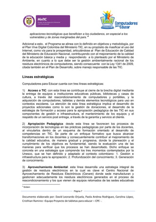 Documento elaborado por: David Leonardo Orjuela, Paola Andrea Rodriguez, Carolina López,
Cristhian Ramirez –Equipo Proyecto de tabletas para educar – CPE -.
Página 7
aplicaciones tecnológicas que beneficien a los ciudadanos, en especial a los
vulnerables y de zonas marginadas del país.”4
Adicional a esto, el Programa se alinea con lo definido en objetivos y metodología, por
el Plan Vive Digital Colombia del Ministerio TIC, en su propósito de masificar el uso del
Internet, como vía para la prosperidad, articulándose al Plan de Educación de Calidad
del Ministerio de Educación Nacional, contribuyendo con el mejoramiento de la calidad
de la educación básica y media y respondiendo a lo planteado por el Ministerio de
Ambiente, en cuanto a lo que debe ser la gestión ambientalmente racional de los
residuos electrónicos de computadores, siendo consecuente con la Ley 1341 de 2009,
citada también en el Plan de Desarrollo, sobre manejo responsable de las TIC.
Líneas estratégicas
Computadores para Educar cuenta con tres líneas estratégicas:
1) Acceso a TIC: con esta línea se contribuye al cierre de la brecha digital mediante
la entrega de equipos a instituciones educativas públicas, bibliotecas y casas de
cultura, a través del reacondicionamiento de computadores y portátiles, y la
adquisición de computadores, tabletas y demás elementos tecnológicos para uso en
contextos escolares. La atención de esta línea estratégica implica el desarrollo de
proyectos adicionales como lo son la gestión de donaciones, el desarrollo de la
estrategia de formación y acceso para la apropiación pedagógica de las TIC en sus
componentes de gestión e infraestructura, el mantenimiento de los equipos y el
respaldo de un servicio post entrega, a través de la garantía y servicio al cliente.
2) Apropiación Pedagógica: desde esta línea se favorecen los procesos de
incorporación de tecnologías en las prácticas pedagógicas por parte de los docentes,
al vincularlos dentro de un esquema de formación orientado al desarrollo de
competencias en TIC. Se parte de un enfoque formativo que busca alcanzar
transformaciones en los docentes y consecuentemente contribuir al mejoramiento de
la calidad educativa, de manera gradual y progresiva, donde la planeación y el
cumplimiento de los objetivos es fundamental, siendo la evaluación una de las
maneras para verificar que los procesos se han desarrollado. Dicho enfoque se
concreta en una estrategia que comprende los tres momentos contemplados por la
Unesco, que se han definido y adaptado al contexto colombiano: 1. Gestión e
infraestructura para la apropiación; 2. Profundización del conocimiento; 3. Generación
de conocimiento.
3) Aprovechamiento Ambiental: esta línea desarrolla una estrategia integral de
gestión de residuos electrónicos en la cual es clave el Centro Nacional de
Aprovechamiento de Residuos Electrónicos (Cenare) donde sede manufacturan y
gestionan adecuadamente los residuos electrónicos generados en el proceso de
reacondicionamiento y los que vienen de equipos retomados de las sedes educativas
4
Ibídem
 