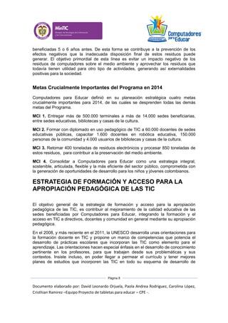 Documento elaborado por: David Leonardo Orjuela, Paola Andrea Rodriguez, Carolina López,
Cristhian Ramirez –Equipo Proyecto de tabletas para educar – CPE -.
Página 8
beneficiadas 5 o 6 años antes. De esta forma se contribuye a la prevención de los
efectos negativos que la inadecuada disposición final de estos residuos puede
generar. El objetivo primordial de esta línea es evitar un impacto negativo de los
residuos de computadores sobre el medio ambiente y aprovechar los residuos que
todavía tienen utilidad para otro tipo de actividades, generando así externalidades
positivas para la sociedad.
Metas Crucialmente Importantes del Programa en 2014
Computadores para Educar definió en su planeación estratégica cuatro metas
crucialmente importantes para 2014, de las cuales se desprenden todas las demás
metas del Programa.
MCI 1. Entregar más de 500.000 terminales a más de 14.000 sedes beneficiarias,
entre sedes educativas, bibliotecas y casas de la cultura.
MCI 2. Formar con diplomado en uso pedagógico de TIC a 60.000 docentes de sedes
educativas públicas, capacitar 1.600 docentes en robótica educativa, 150.000
personas de la comunidad y 4.000 usuarios de bibliotecas y casas de la cultura.
MCI 3. Retomar 400 toneladas de residuos electrónicos y procesar 850 toneladas de
estos residuos, para contribuir a la preservación del medio ambiente.
MCI 4. Consolidar a Computadores para Educar como una estrategia integral,
sostenible, articulada, flexible y la más eficiente del sector público, comprometida con
la generación de oportunidades de desarrollo para los niños y jóvenes colombianos.
ESTRATEGIA DE FORMACIÓN Y ACCESO PARA LA
APROPIACIÓN PEDAGÓGICA DE LAS TIC
El objetivo general de la estrategia de formación y acceso para la apropiación
pedagógica de las TIC, es contribuir al mejoramiento de la calidad educativa de las
sedes beneficiadas por Computadores para Educar, integrando la formación y el
acceso en TIC a directivos, docentes y comunidad en general mediante su apropiación
pedagógica.
En el 2008, y más reciente en el 2011, la UNESCO desarrolla unas orientaciones para
la formación docente en TIC y propone un marco de competencias que potencia el
desarrollo de prácticas escolares que incorporan las TIC como elemento para el
aprendizaje. Las orientaciones hacen especial énfasis en el desarrollo de conocimiento
pertinente en los profesores, para que trabajen desde sus problemáticas y sus
contextos. Insiste incluso, en poder llegar a permear el currículo y tener mejores
planes de estudios que incorporen las TIC en todo su esquema de desarrollo de
 