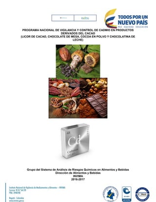 PROGRAMA NACIONAL DE VIGILANCIA Y CONTROL DE CADMIO EN PRODUCTOS
DERIVADOS DEL CACAO
(LICOR DE CACAO, CHOCOLATE DE MESA, COCOA EN POLVO Y CHOCOLATINA DE
LECHE)
Grupo del Sistema de Análisis de Riesgos Químicos en Alimentos y Bebidas
Dirección de Alimentos y Bebidas
INVIMA
2016-2017
 