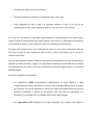  Un capturador analiza el color de cada píxel.
 El color de cada píxel se divide en 3 componentes (rojo, verde, azul)
 Cada componente de color se mide y se representa mediante un valor. En el caso de una
cuantificación de 8 bits, cada componente tendrá un valor de entre 0 y 225 inclusive.
En el resto de este artículo se describirá específicamente el funcionamiento de un escáner plano,
aunque el modo de funcionamiento del escáner manual y del escáner con alimentador de documentos
es exactamente el mismo. La única diferencia reside en la alimentación del documento.
El escáner plano dispone de una ranura iluminada con motor, la cual escanea el documento línea por
línea bajo un panel de vidrio transparente sobre el cual se coloca el documento, con la cara que se
escaneará hacia abajo.
La luz de alta intensidad emitida se refleja en el documento y converge hacia una serie de capturadores,
mediante un sistema de lentes y espejos. Los capturadores convierten las intensidades de luz recibidas
en señales eléctricas, las cuales a su vez son convertidas en información digital, gracias a un conversor
analógico-digital.
Existen dos categorías de capturadores:
 Los capturadores CMOS (Semiconductor Complementario de Óxido Metálico), o MOS
Complementario). Dichos capturadores se conocen como tecnología CIS (de Sensor de Imagen
por Contacto). Este tipo de dispositivo se vale de una rampa LED (Diodo Emisor de Luz) para
iluminar el documento, y requiere de una distancia muy corta entre los capturadores y el
documento. La tecnología CIS, sin embargo, utiliza mucha menos energía.
 Los capturadores CCD (Dispositivos de Carga Acoplados). Los escáneres que utilizan la
 