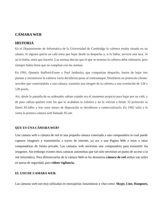 CÁMARA WEB
HISTORIA
En el Departamento de Informática de la Universidad de Cambridge la cafetera estaba situada en un
sótano. Si alguien quería un café tenía que bajar desde su despacho y, si lo había, servirse una taza. Si
no lo había, tenía que hacerlo. Las normas decían que el que se termina la cafetera debe rellenarla, pero
siempre había listos que no cumplían con las normas.
En 1991, Quentin Stafford-Fraser y Paul Jardetzky, que compartían despacho, hartos de bajar tres
plantas y encontrarse la cafetera vacía decidieron pasar al contraataque. Diseñaron un protocolo cliente-
servidor que conectándolo a una cámara, trasmitía una imagen de la cafetera a una resolución de 128 x
128 pixels.
Así, desde la pantalla de su ordenador sabían cuándo era el momento propicio para bajar por un café, y
de paso sabían quiénes eran los que se acababan la cafetera y no la volvían a llenar. El protocolo se
llamó XCoffee y tras unos meses de depuración se decidieron a comercializarlo. En 1992 salió a la
venta la primera cámara web llamada XCam.
QUE ES UNA CÁMARA WEB?
Una cámara web o cámara de red es una pequeña cámara conectada a una computadora la cual puede
capturar imagenes y transmitirlas a traves de internet, ya sea a una Pagina Web a otras u otras
computadoras de forma privada. Las cámaras web necesitan una computadora para transmitir las
imagenes. Sin embargo existen otras camaras autonomas que tan solo necesitan un punto de acceso a la
red informática. Para diferenciarlas de la cámara Web se les denomina cámara de red ambas son utiles
en tareas de seguridad, para videos vigilancia.
EL USO DE CAMARA WEB:
Las cámaras web son muy utilizadas en mensajerías instantáneas y chat como: Skype, Line, Hangouts,
 