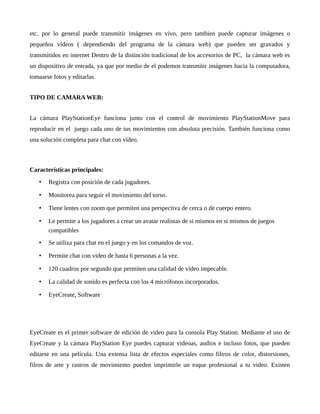 etc. por lo general puede transmitir imágenes en vivo, pero tambien puede capturar imágenes o
pequeños vídeos ( dependiendo del programa de la cámara web) que pueden ser gravados y
transmitidos en internet Dentro de la distinción tradicional de los accesorios de PC, la cámara web es
un dispositivo de entrada, ya que por medio de el podemos transmitir imágenes hacia la computadora,
tomaarse fotos y editarlas.
TIPO DE CAMARA WEB:
La cámara PlayStationEye funciona junto con el control de movimiento PlayStationMove para
reproducir en el juego cada uno de tus movimientos con absoluta precisión. También funciona como
una solución completa para chat con vídeo.
Características principales:
• Registra con posición de cada jugadores.
• Monitorea para seguir el movimiento del torso.
• Tiene lentes con zoom que permiten una perspectiva de cerca o de cuerpo entero.
• Le permite a los jugadores a crear un avatar realistas de si mismos en si mismos de juegos
compatibles
• Se utiliza para chat en el juego y en los comandos de voz.
• Permite chat con video de hasta 6 personas a la vez.
• 120 cuadros por segundo que permiten una calidad de vídeo impecable.
• La calidad de sonido es perfecta con los 4 micrófonos incorporados.
• EyeCreate, Software
EyeCreate es el primer software de edición de video para la consola Play Station. Mediante el uso de
EyeCreate y la cámara PlayStation Eye puedes capturar videoas, audios e incluso fotos, que pueden
editarse en una película. Una extensa lista de efectos especiales como filtros de color, distorsiones,
filros de arte y rastros de movimiento pueden imprimirle un toque profesional a tu video. Existen
 