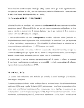 incluso funciones avanzadas como Time Lapse y Stop Motion, con las que puedes experimentar. Una
vez que hayas terminado de crear y editar tu obra maestra, exportala para verla en la carpeta, de video
de XMB EyeCreate te permite expresarte y ser creativo.
LA CÁMARA WEB ES UN SOFTWARE
la instalación básica de una cámara web consiste en una cámara digital conectada a una computadora,
normalmente a través del puerto USB. Lo que hay que tener en cuenta es que dicha cámara no tiene
nada de especial, es como el resto de cámaras digitales, y que lo que realmente le da el nombre de
"cámara web" es el software que la acompaña.
El software de la cámara web toma un fotograma de la cámara cada cierto tiempo (puede ser una
imagen estática cada medio segundo) y la envía a otro punto para ser visualizada. Si lo que se pretende
es utilizar esas imágenes para construir un vídeo, de calidad sin saltos de imagen, se necesitará que la
cámara web alcance una tasa de unos 15 a 30 fotogramas por segundo.
En los videos destinados a ser subidos en Internet o ser enviados a dispositivos móviles, es mejor una
cadencia de 14 fotogramas por segundo. De esta manera se consigue ahorrar espacio y aun así seguirá
teniendo calidad, aunque podrían ser apreciados ligeros saltos en el movimiento.
Si lo que se quiere es que esas imágenes sean accesibles a través de Internet, el software se encargará
de transformar cada fotograma en una imagen en formato JPG y enviarlo a un servidor web utilizando
el protocolo de transmisión de ficheros (FTP).
ES TECNOLOGÍA:
Las cámaras web normalmente están formadas por un lente, un sensor de imagen y la circuitería
necesaria para manejarlos.
Existen distintos tipos de lentes, siendo las lentes plásticas las más comunes. Los sensores de imagen
pueden ser CCD (charge coupled device) o CMOS (complementary metal oxide semiconductor). Este
último suele ser el habitual en cámaras de bajo coste, aunque eso no signifique necesariamente que
cualquier cámara CCD sea mejor que cualquiera CMOS. Dependiendo de la resolución de las cámaras
encontramos los modelos de gama baja, que se sitúan alrededor de 320x240 pixels. Las cámaras web
 