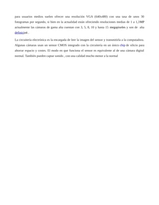 para usuarios medios suelen ofrecer una resolución VGA (640x480) con una tasa de unos 30
fotogramas por segundo, si bien en la actualidad están ofreciendo resoluciones medias de 1 a 1,3MP
actualmente las cámaras de gama alta cuentan con 3, 5, 8, 10 y hasta 15 megapixeles y son de alta
definicioń .
La circuitería electrónica es la encargada de leer la imagen del sensor y transmitirla a la computadora.
Algunas cámaras usan un sensor CMOS integrado con la circuitería en un único chip de silicio para
ahorrar espacio y costes. El modo en que funciona el sensor es equivalente al de una cámara digital
normal. También pueden captar sonido , con una calidad mucho menor a la normal
 