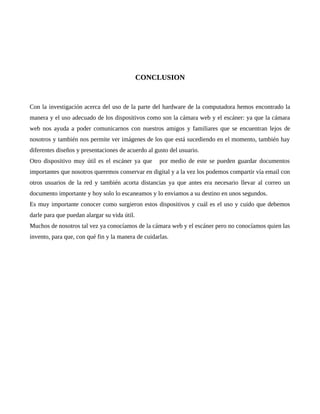 CONCLUSION
Con la investigación acerca del uso de la parte del hardware de la computadora hemos encontrado la
manera y el uso adecuado de los dispositivos como son la cámara web y el escáner: ya que la cámara
web nos ayuda a poder comunicarnos con nuestros amigos y familiares que se encuentran lejos de
nosotros y también nos permite ver imágenes de los que está sucediendo en el momento, también hay
diferentes diseños y presentaciones de acuerdo al gusto del usuario.
Otro dispositivo muy útil es el escáner ya que por medio de este se pueden guardar documentos
importantes que nosotros queremos conservar en digital y a la vez los podemos compartir vía email con
otros usuarios de la red y también acorta distancias ya que antes era necesario llevar al correo un
documento importante y hoy solo lo escaneamos y lo enviamos a su destino en unos segundos.
Es muy importante conocer como surgieron estos dispositivos y cuál es el uso y cuido que debemos
darle para que puedan alargar su vida útil.
Muchos de nosotros tal vez ya conocíamos de la cámara web y el escáner pero no conocíamos quien las
invento, para que, con qué fin y la manera de cuidarlas.
 