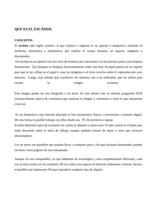 QUE ES EL ESCÁNER:
CONCEPTO:
El escáner (del inglés scanner, el que explora o registra) es un aparato o dispositivo utilizado en
medicina, electrónica e informática, que explora el cuerpo humano, un espacio, imágenes o
documentos.
-Un escáner es un aparato con una serie de sensores que reaccionan a la luz puestos junto a una lámpara
fluorescente. Esa lámpara se desplaza horizontalmente sobre una hoja de papel puesta en un soporte
para que la luz refleje en el papel y sean las imágenes o el texto escritos sobre el capturadas por esos
sensores. Luego, esas señales que transfieren los sensores van a un ordenador, que las utiliza para
recrear la imagen existente
Esta imagen puede ser una fotografía o un texto. En este ultimo caso se utilizan programas OCR
(reconocimiento óptico de caracteres) que analizan la imagen y convierten a texto lo que interpretan
como tal.
-Es un dispositivo cuya función principal es leer documentos físicos y convertirlos a formato digital.
De esta forma es posible trabajar con ellos desde una PC de escritorio o laptop.
Existen diferentes tipos de escáneres los cuales se adaptan a varios usos. El más común es el plano que
suele descansar sobre la mesa de trabajo, aunque también existen de mano y otros que incluyen
alimentadores.
Los de mano son portátiles que puedan llevar a cualquier parte y los que incluyen alimentador pueden
escanear varias páginas de una sola pasada.
Aunque no son comparables, ya que hablamos de tecnologías y usos completamente diferentes, cada
vez es más común ver los escáneres 3D los cuales son capaces de detectar volúmenes y formas. Incluso
es posible usar impresoras 3D para reproducir cualquier tipo de objetos.
 