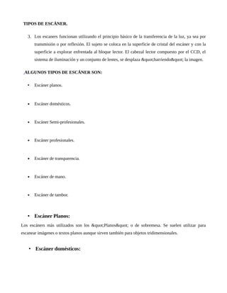 TIPOS DE ESCÁNER.
3. Los escaners funcionan utilizando el principio básico de la transferencia de la luz, ya sea por
transmisión o por reflexión. El sujeto se coloca en la superficie de cristal del escáner y con la
superficie a explorar enfrentada al bloque lector. El cabezal lector compuesto por el CCD, el
sistema de iluminación y un conjunto de lentes, se desplaza "barriendo" la imagen.
ALGUNOS TIPOS DE ESCÁNER SON:
• Escáner planos.
 Escáner domésticos.
 Escáner Semi-profesionales.
 Escáner profesionales.
 Escáner de transparencia.
 Escáner de mano.
 Escáner de tambor.
• Escáner Planos:
Los escáners más utilizados son los "Planos" o de sobremesa. Se suelen utilizar para
escanear imágenes o textos planos aunque sirven también para objetos tridimensionales.
• Escáner domésticos:
 