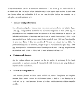 Generalmente tienen un área de lectura de dimensiones 22 por 28 cm. y una resolución real de
escaneado entre 300 y 400 ppp. aunque mediante interpolación lleguen a resoluciones de hasta 1600
ppp. Suelen utilizar una profundidad de 8 bits por canal de color. Utilizan una conexión con el
ordenador a través de un puerto serie.
• Escáner Semi-profesinales:
Son prácticamente iguales a los anteriores, excepto en que su resolución real u óptica llega a
1200 ppp., consiguiéndose finalmente una resolución interpolada de hasta 2.600 ppp. Su
profundidad de color sube hasta 10 bits. La conexión al PC suele ser a través de bus SCSI. Son
prácticamente iguales a los anteriores, excepto en que su resolución real u óptica llega a 1200
ppp., consiguiéndose finalmente una resolución interpolada de hasta 2.600 ppp. Su profundidad
de color sube hasta 10 bits. La conexión al PC suele ser a través de bus SCSI. Son
prácticamente iguales a los anteriores, excepto en que su resolución real u óptica llega a 1200
ppp., consiguiéndose finalmente una resolución interpolada de hasta 2.600 ppp. Su profundidad
de color sube hasta 10 bits. La conexión al PC suele ser a través de bus SCSI.
 Escáner profesionales:
Son los escáners planos que compiten con los de tambor. Se distinguen de los Semi-
profesionales en que tienen sistemas de eliminación de ruido electrónico, alto rango dinámico y
mayores niveles de resolución.
 Escáner de transparencia:
Estos escáners permiten escanear varios formatos de película transparente, sea negativa,
positiva, color o blanco y negro. Su tamaño de escaneado va desde el 35 mm. hasta placas de
9x12 cm. Los hay especiales para 35 mm. y Escáners multiformato que abarcan todas las
medidas.
 