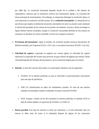 por 2400 dpi. La resolución horizontal depende mucho de la calidad y del número de
capturadores, mientras que la resolución vertical está íntimamente ligada a la exactitud del
motor principal de entrenamiento. Sin embargo, es importante distinguir la resolución óptica, la
cual representa la resolución real del escáner, de la resolución interpolada. La interpolación es
una técnica que implica la definición de píxeles intermedios de entre los píxeles reales mediante
el cálculo del promedio de los colores de los píxeles circundantes. Gracias a dicha tecnología se
logran obtener buenos resultados, aunque la resolución interpolada definida de esta manera no
constituye en absoluto un criterio utilizable a la hora de comparar escáneres.
2. El formato del documento: según el tamaño, los escáneres pueden procesar documentos de
distintos tamaños: por lo general A4 (21 x 29,7 cm), o con menor frecuencia A3 (29,7 x 42 cm).
3. Velocidad de captura: expresada en páginas por minuto (ppm), la velocidad de captura
representa la capacidad del escáner para procesar un gran número de páginas por minuto. Dicha
velocidad depende del formato del documento y de la resolución elegida para el escaneo.
4. Interfaz: se trata del conector del escáner. Las principales interfaces son las siguientes:
o FireWire. Es la interfaz preferida, ya que su velocidad es particularmente conveniente
para este tipo de periféricos
o USB 2.0. Suministrado en todos los ordenadores actuales. Se trata de una interfaz
estándar recomendada cuando el ordenador no posee conexión FireWire
o SCSI. Aunque a finales de los 90 constituyó la interfaz preferida, el estándar SCSI se
dejó de utilizar debido a la aparición de FireWire y el USB 2.0
1. Puerto paralelo. Este tipo de conector es lento por naturaleza, y se está utilizando cada vez
menos; se debe tratar de evitar si el ordenador dispone de alguno de los conectores
 