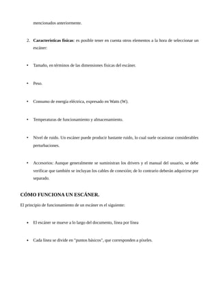 mencionados anteriormente.
2. Características físicas: es posible tener en cuenta otros elementos a la hora de seleccionar un
escáner:
• Tamaño, en términos de las dimensiones físicas del escáner.
• Peso.
• Consumo de energía eléctrica, expresado en Watts (W).
• Temperaturas de funcionamiento y almacenamiento.
• Nivel de ruido. Un escáner puede producir bastante ruido, lo cual suele ocasionar considerables
perturbaciones.
• Accesorios: Aunque generalmente se suministran los drivers y el manual del usuario, se debe
verificar que también se incluyan los cables de conexión; de lo contrario deberán adquirirse por
separado.
CÓMO FUNCIONA UN ESCÁNER.
El principio de funcionamiento de un escáner es el siguiente:
 El escáner se mueve a lo largo del documento, línea por línea
 Cada línea se divide en "puntos básicos", que corresponden a píxeles.
 