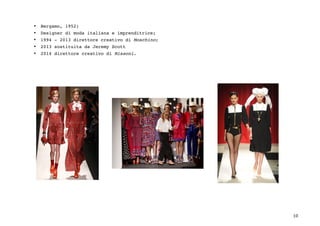 10	
• Bergamo, 1952;
• Designer di moda italiana e imprenditrice;
• 1994 - 2013 direttore creativo di Moschino;
• 2013 sostituita da Jeremy Scott
• 2014 direttore creativo di Missoni.
 