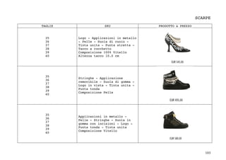 103	
SCARPE
	
TAGLIE SKU PRODOTTO & PREZZO
35
36
37
38
39
40
Logo - Applicazioni in metallo
- Pelle - Suola di cuoio -
Tinta unita - Punta stretta -
Tacco a rocchetto
Composizione 100% Vitello
Altezza tacco 10.0 cm
35
36
37
38
39
40
Stringhe - Applicazione
removibile - Suola di gomma -
Logo in vista - Tinta unita -
Punta tonda
Composizione Pelle
35
36
37
38
39
40
Applicazioni in metallo -
Pelle - Stringhe - Suola in
gomma con incisioni - Logo -
Punta tonda - Tinta unita
Composizione Vitello
 