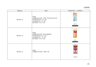 109	
COVER
TAGLIA SKU PRODOTTO & PREZZO
iPhone 6
Logo
Composizione 100% Poliacrilico
Profondità 1.0 cm
Larghezza 8.0 cm
Altezza 16.0 cm
iPhone 6
Logo
Composizione Poliammide
Profondità 2.5 cm
Larghezza 7.5 cm
Altezza 18.0 cm
iPhone 6
Logo
Composizione 100% PA
 