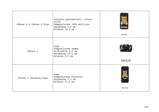 110	
iPhone 6 & iPhone 6 Plus
Laccetto portachiavi - Tinta
unita
Composizione 100% Acrilico
Larghezza 7.0 cm
Altezza 14.0 cm
IPhone 6
Logo
Composizione Gomma
Profondità 2.0 cm
Larghezza 15.5 cm
Altezza 9.0 cm
iPhone 6 Charging Case
Logo
Composizione Plastica
Larghezza 7.3 cm
Altezza 15.5 cm
 