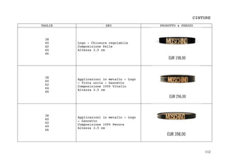 112	
CINTURE
TAGLIE SKU PRODOTTO & PREZZO
38
40
42
44
46
Logo - Chiusura regolabile
Composizione Pelle
Altezza 3.5 cm
38
40
42
44
46
Applicazioni in metallo - Logo
- Tinta unita - Gancetto
Composizione 100% Vitello
Altezza 3.5 cm
38
40
42
44
46
Applicazioni in metallo - Logo
- Gancetto
Composizione 100% Pecora
Altezza 3.5 cm
 