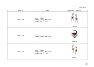 119	
GIOIELLI
TAGLIA SKU PRODOTTO & PREZZO
One Size
Logo - Clip
Composizione Metallo
Lunghezza 7.0 cm
One size
Logo
Composizione Metallo
One size
Logo - Clip
Composizione Metallo
Lunghezza 7.0 cm
 