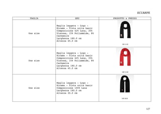 127	
SCIARPE
TAGLIA SKU PRODOTTO & PREZZO
One size
Maglia leggera - Logo -
Ricamo - Tinta unita basic
Composizione 42% Lana, 35%
Viscosa, 15% Poliammide, 8%
Cachemire
Larghezza 180.0 cm
Altezza 45.0 cm
One size
Maglia leggera - Logo -
Ricamo - Tinta unita basic
Composizione 42% Lana, 35%
Viscosa, 15% Poliammide, 8%
Cachemire
Larghezza 180.0 cm
Altezza 45.0 cm
One size
Maglia leggera - Logo -
Ricamo - Tinta unita basic
Composizione 100% Lana
Larghezza 180.0 cm
Altezza 30.0 cm
 