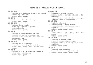 13	
ANALISI DELLE COLLEZIONI
SS 17 RTW
• Ispirata alle bamboline di carta utilizzate
intorno agli anni ’70;
• Colori: ampia gamma.
SS 17 M
• Stile quasi floreale, etnico;
• Colori: ampia gamma.
SS 16 RTW
• Ispirata dalla strada;
• Molti capi ispirati ai giubbotti
catarifrangenti.
• Colori: ampia gamma.
SS 16 M
• Ispirata al mondo automobilistico;
• Presente la tuta da automobilista;
• Presenti anche molti abiti ispirati alla
Spagna (corrida);
• Colori: ampia gamma.
FW 16 RTW
• Ispirato dallo stile rock;
• Presenti elementi in pelle e denim;
• Colori: ampia gamma – molti colori scuri
(nero).
FW 16 M
• Ispirata allo stile orientale (stampe e
forti colori mischiati);
• Colori: ampia gamma.
RESORT 16
• Prima parte rimane giocosa;
• Seconda parte si avvicina allo stile di
Moschino;
• Presenti riferimenti ai soldi e ai negozi
(vestito “sale” o “MasterCard”).
SS 15 RTW
• Ispirata a Barbie;
• Tutto ricorda il mondo Barbie
(abbigliamento e modelle quasi tutte
bionde);
• Colori: ampia gamma – rosa.
SS 15 M
• Stili differenti (Coca-Cola, alle bandiere
etc.);
• Colori: ampia gamma.
FW 15 RTW
• Ispirata ai Looney Tunes;
• Presenti i maggiori personaggi;
• Presente anche lo stile hip-hop e stampe
graffiti;
• Colori: ampia gamma.
FW 15 M
• Ispirata alla montagna;
• Presenti piumini e capi in flanella;
• Colori: ampia gamma – molti rossi.
 