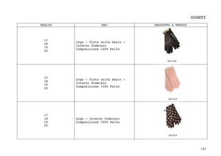 137	
GUANTI
TAGLIE SKU PRODOTTO & PREZZO
17
18
19
20
Logo - Tinta unita basic -
Interno foderato
Composizione 100% Pelle
17
18
19
20
Logo - Tinta unita basic -
Interno foderato
Composizione 100% Pelle
17
18
19
20
Logo - Interno foderato
Composizione 100% Pelle
 