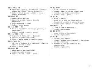 14	
PRE-FALL 15
• Linee molto pulite, esaltate da inserti o
stampe particolari (metro da sarta);
• Colori: Scuri (nero) – giallo – rosso –
rosa – arancione.
RESORT 15
• Essenziale e pulita;
• Presenti grandi stampe e inserti
eccentrici;
• Molto presente il logo;
• Colori: ampia gamma.
SS 14 RTW - M
• Le line “pulite” e non troppo giocose, ma
stravaganti;
• Colori: chiari – scuri – rosso.
FW 14 RTW - M
• Ispirata da McDonald’s e Spongebob;
• Giocosa e quasi bambinesca;
• Colori: ampia gamma – giallo – rosso.
PRE-FALL 14
• Il capo principale è il tailleur rivisto in
diversi colori e forme;
• Colori: vasta gamma.
RESORT 14
• Linee pulite ed essenziali;
• Collezione più matura.
• Colori: chiari – scuri – rosso.
FW 13 RTW
• Stile londinese e scozzese;
• Presenti capi in tartan e abiti che
ricordano le divise scolastiche;
• Colori: scuri – rosso.
FW 13 M
• Molto classica;
• Abiti più o meno con linee pulite;
• Inserti di tessuto di colore diverso;
• Colori: nero – grigio – rosso – blu.
PRE-FALL 13
• Linee pulite ed essenziali;
• Colori: ampia gamma.
SS 13 RTW
• Linee pulite ed essenziali;
• Colori: ampia gamma.
SS 13 M
• Ispirata all’America;
• Presenti stampe che ricardano il detersivo
per la lavatrice;
• Presente a lato gli scaffali del
supermercato;
• Colori: ampia gamma.
	
 