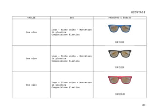 141	
OCCHIALI
TAGLIE SKU PRODOTTO & PREZZO
One size
Logo - Tinta unita - Montatura
in plastica
Composizione Plastica
One size
Logo - Tinta unita - Montatura
in plastica
Composizione Plastica
One size
Logo - Tinta unita - Montatura
in plastica
Composizione Plastica
 