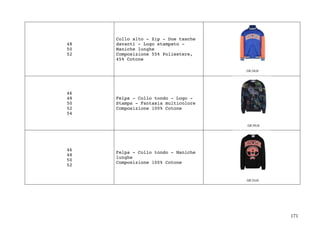 171	
48
50
52
Collo alto - Zip - Due tasche
davanti - Logo stampato -
Maniche lunghe
Composizione 55% Poliestere,
45% Cotone
46
48
50
52
54
Felpa - Collo tondo - Logo -
Stampa - Fantasia multicolore
Composizione 100% Cotone
46
48
50
52
Felpa - Collo tondo - Maniche
lunghe
Composizione 100% Cotone
 