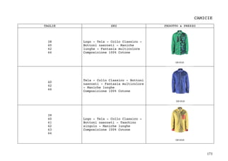 173	
CAMICIE
TAGLIE SKU PRDOTTO & PREZZO
38
40
42
44
Logo - Tela - Collo Classico -
Bottoni nascosti - Maniche
lunghe - Fantasia multicolore
Composizione 100% Cotone
40
42
44
Tela - Collo Classico - Bottoni
nascosti - Fantasia multicolore
- Maniche lunghe
Composizione 100% Cotone
39
40
41
42
43
44
Logo - Tela - Collo Classico -
Bottoni nascosti - Taschino
singolo - Maniche lunghe
Composizione 100% Cotone
 