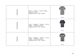 178	
44
46
48
50
52
Logo - Jersey - Collo tondo -
Maniche corte
Composizione 100% Cotone
44
46
48
50
52
54
Logo - Stampa - Jersey - Collo
tondo - Maniche corte
Composizione 100% Cotone
44
46
48
50
Logo - Stampa - Jersey - Collo
tondo - Maniche corte
Composizione 100% Cotone
 