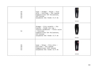 182	
44
46
48
50
52
Logo - Stampa - Felpa - Vita
alta - Coulisse - Tre tasche
Composizione 55% Poliestere,
45% Cotone
Larghezza del fondo 13.0 cm
52
Stampa - Vita normale - Tre
tasche - Fondo con zip -
Interno sfoderato - Tinta unita
- Coulisse
Composizione 55% Poliestere,
45% Cotone
Larghezza del fondo 13.5 cm
46
48
50
52
Logo - Felpa - Vita alta -
Coulisse - Tre tasche
Composizione 100% Cotone
Larghezza del fondo 12.0 cm
 