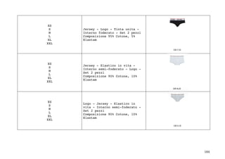 184	
XS
S
M
L
XL
XXL
Jersey - Logo - Tinta unita -
Interno foderato - Set 2 pezzi
Composizione 95% Cotone, 5%
Elastam
XS
S
M
L
XL
XXL
Jersey - Elastico in vita -
Interno semi-foderato - Logo -
Set 2 pezzi
Composizione 90% Cotone, 10%
Elastam
XS
S
M
L
XL
XXL
Logo - Jersey - Elastico in
vita - Interno semi-foderato -
Set 2 pezzi
Composizione 90% Cotone, 10%
Elastam
 